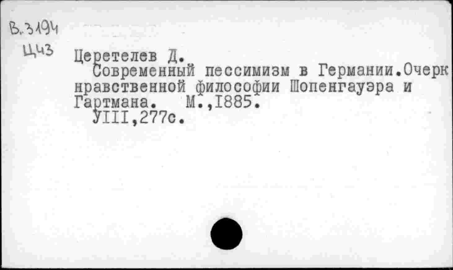 ﻿
Церетелев Д.
Современный пессимизм в Германии.Очерк нравственной философии Шопенгауэра и Гартмана. М.,1885.
УШ,277с.